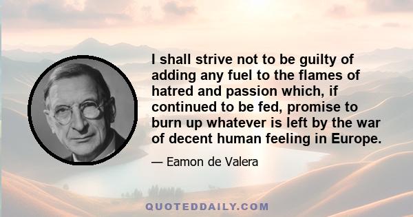 I shall strive not to be guilty of adding any fuel to the flames of hatred and passion which, if continued to be fed, promise to burn up whatever is left by the war of decent human feeling in Europe.