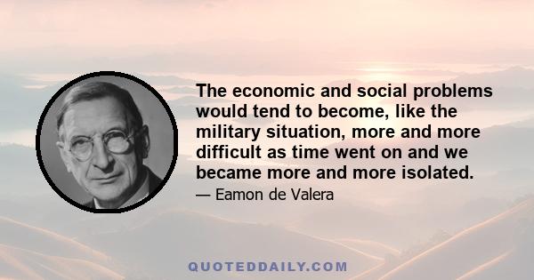 The economic and social problems would tend to become, like the military situation, more and more difficult as time went on and we became more and more isolated.