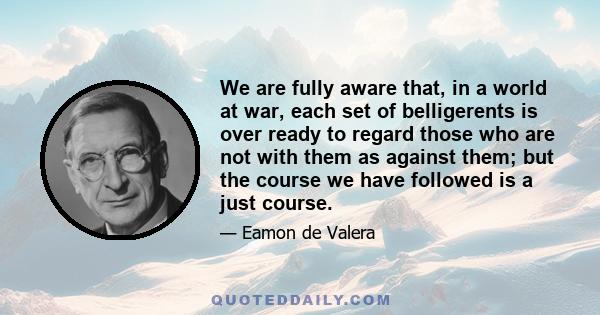 We are fully aware that, in a world at war, each set of belligerents is over ready to regard those who are not with them as against them; but the course we have followed is a just course.