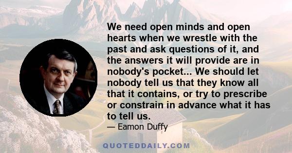 We need open minds and open hearts when we wrestle with the past and ask questions of it, and the answers it will provide are in nobody's pocket... We should let nobody tell us that they know all that it contains, or