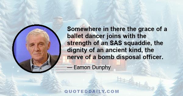 Somewhere in there the grace of a ballet dancer joins with the strength of an SAS squaddie, the dignity of an ancient kind, the nerve of a bomb disposal officer.