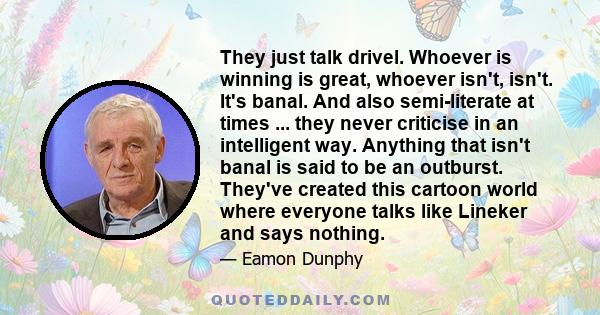 They just talk drivel. Whoever is winning is great, whoever isn't, isn't. It's banal. And also semi-literate at times ... they never criticise in an intelligent way. Anything that isn't banal is said to be an outburst.