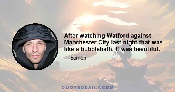 After watching Watford against Manchester City last night that was like a bubblebath. It was beautiful.