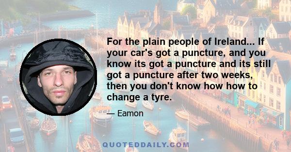 For the plain people of Ireland... If your car's got a puncture, and you know its got a puncture and its still got a puncture after two weeks, then you don't know how how to change a tyre.