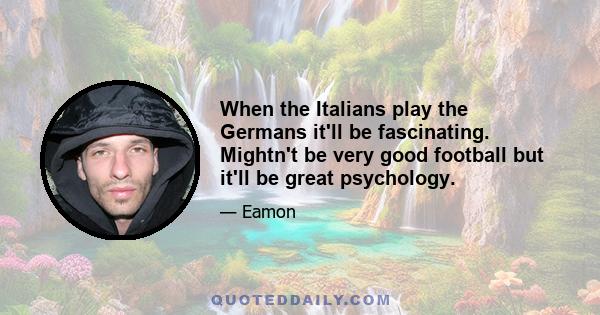 When the Italians play the Germans it'll be fascinating. Mightn't be very good football but it'll be great psychology.