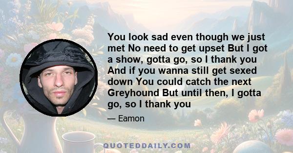 You look sad even though we just met No need to get upset But I got a show, gotta go, so I thank you And if you wanna still get sexed down You could catch the next Greyhound But until then, I gotta go, so I thank you