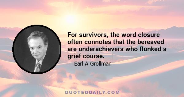 For survivors, the word closure often connotes that the bereaved are underachievers who flunked a grief course.