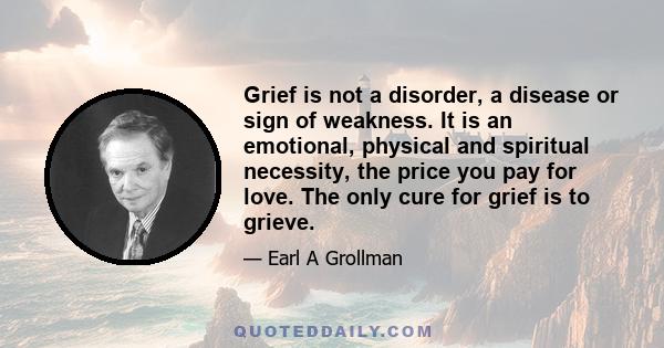 Grief is not a disorder, a disease or sign of weakness. It is an emotional, physical and spiritual necessity, the price you pay for love. The only cure for grief is to grieve.