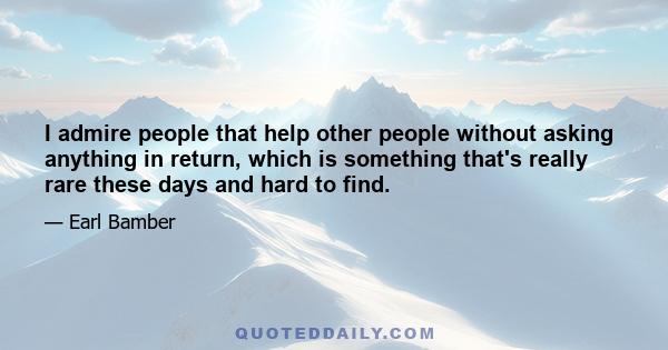 I admire people that help other people without asking anything in return, which is something that's really rare these days and hard to find.