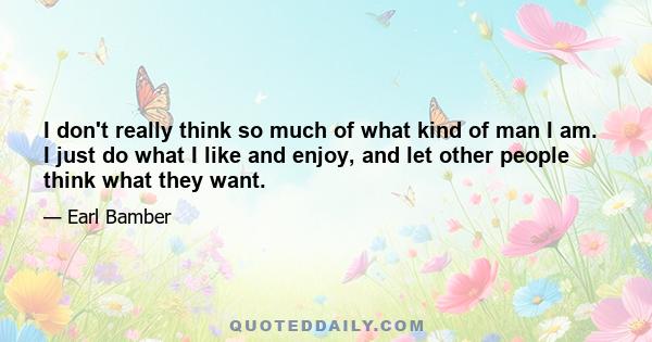 I don't really think so much of what kind of man I am. I just do what I like and enjoy, and let other people think what they want.