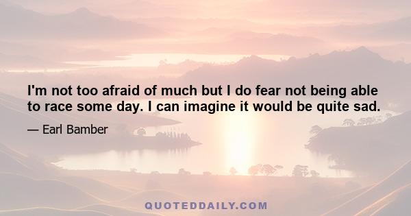 I'm not too afraid of much but I do fear not being able to race some day. I can imagine it would be quite sad.