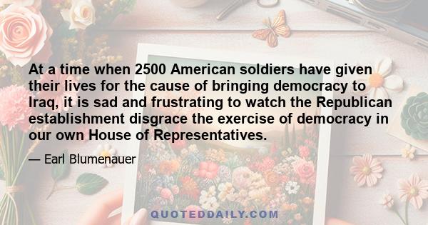 At a time when 2500 American soldiers have given their lives for the cause of bringing democracy to Iraq, it is sad and frustrating to watch the Republican establishment disgrace the exercise of democracy in our own