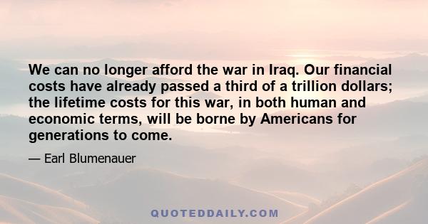 We can no longer afford the war in Iraq. Our financial costs have already passed a third of a trillion dollars; the lifetime costs for this war, in both human and economic terms, will be borne by Americans for