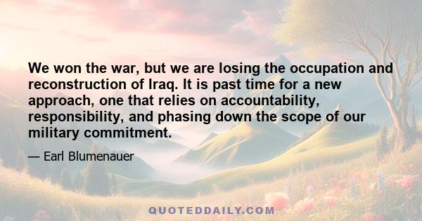 We won the war, but we are losing the occupation and reconstruction of Iraq. It is past time for a new approach, one that relies on accountability, responsibility, and phasing down the scope of our military commitment.