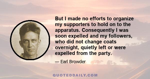 But I made no efforts to organize my supporters to hold on to the apparatus. Consequently I was soon expelled and my followers, who did not change coats overnight, quietly left or were expelled from the party.