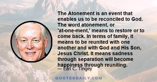 The Atonement is an event that enables us to be reconciled to God. The word atonement, or 'at-one-ment,' means to restore or to come back. In terms of family, it means to be reunited with one another and with God and