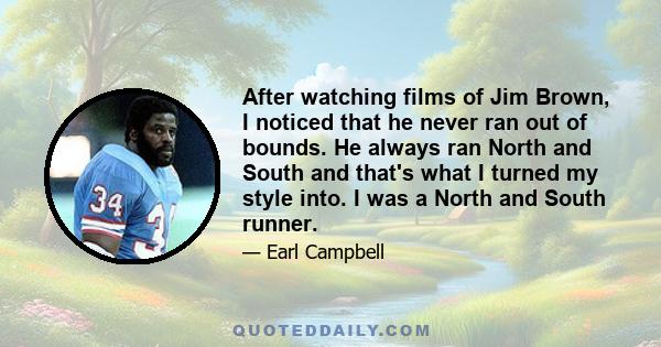 After watching films of Jim Brown, I noticed that he never ran out of bounds. He always ran North and South and that's what I turned my style into. I was a North and South runner.