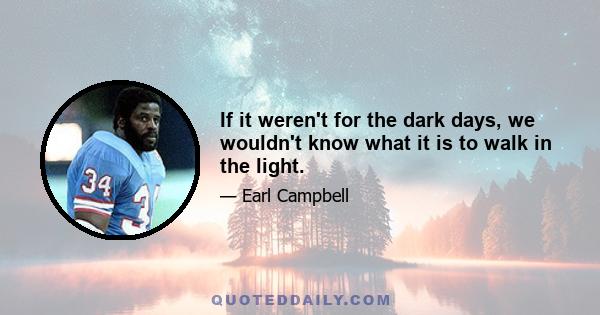 If it weren't for the dark days, we wouldn't know what it is to walk in the light.