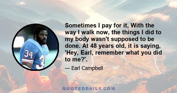 Sometimes I pay for it, With the way I walk now, the things I did to my body wasn't supposed to be done. At 48 years old, it is saying, 'Hey, Earl, remember what you did to me?'.