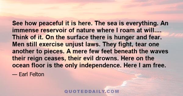 See how peaceful it is here. The sea is everything. An immense reservoir of nature where I roam at will.... Think of it. On the surface there is hunger and fear. Men still exercise unjust laws. They fight, tear one