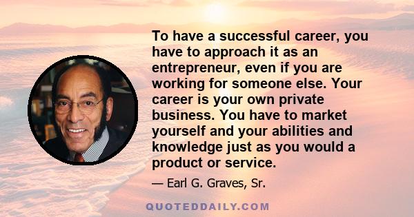 To have a successful career, you have to approach it as an entrepreneur, even if you are working for someone else. Your career is your own private business. You have to market yourself and your abilities and knowledge