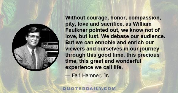 Without courage, honor, compassion, pity, love and sacrifice, as William Faulkner pointed out, we know not of love, but lust. We debase our audience. But we can ennoble and enrich our viewers and ourselves in our