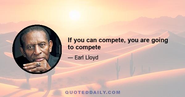 If you can compete, you are going to compete