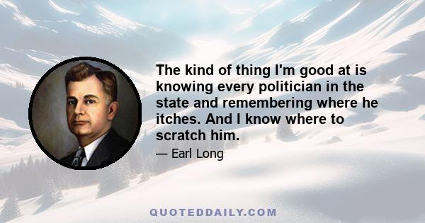 The kind of thing I'm good at is knowing every politician in the state and remembering where he itches. And I know where to scratch him.