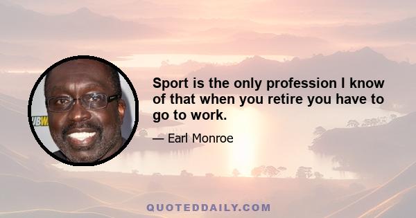 Sport is the only profession I know of that when you retire you have to go to work.