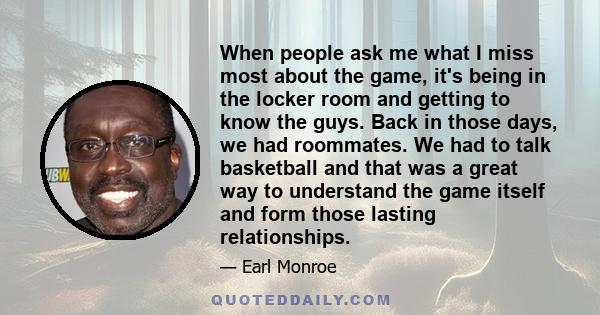 When people ask me what I miss most about the game, it's being in the locker room and getting to know the guys. Back in those days, we had roommates. We had to talk basketball and that was a great way to understand the