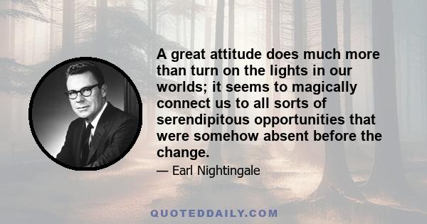 A great attitude does much more than turn on the lights in our worlds; it seems to magically connect us to all sorts of serendipitous opportunities that were somehow absent before the change.