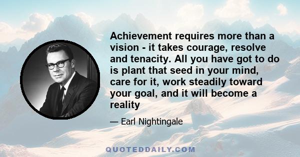 Achievement requires more than a vision - it takes courage, resolve and tenacity. All you have got to do is plant that seed in your mind, care for it, work steadily toward your goal, and it will become a reality