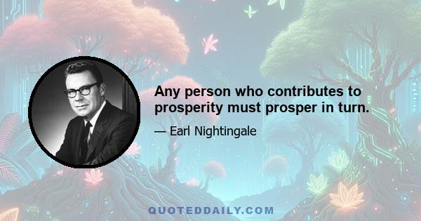 Any person who contributes to prosperity must prosper in turn.