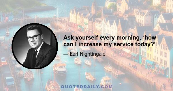 Ask yourself every morning, ‘how can I increase my service today?’