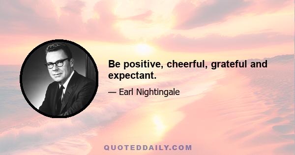 Be positive, cheerful, grateful and expectant.