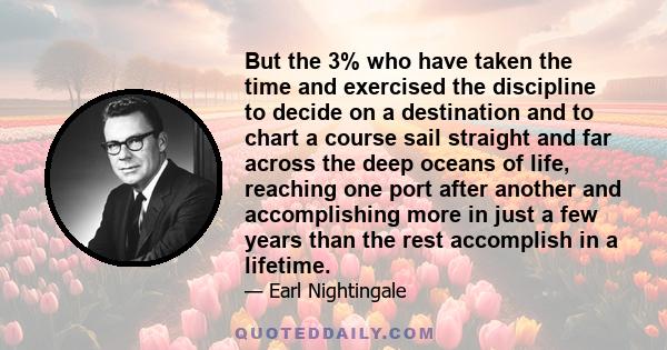 But the 3% who have taken the time and exercised the discipline to decide on a destination and to chart a course sail straight and far across the deep oceans of life, reaching one port after another and accomplishing