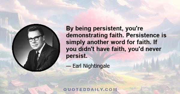 By being persistent, you're demonstrating faith. Persistence is simply another word for faith. If you didn't have faith, you'd never persist.