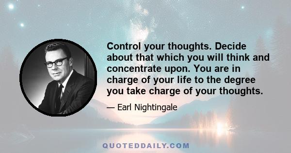 Control your thoughts. Decide about that which you will think and concentrate upon. You are in charge of your life to the degree you take charge of your thoughts.