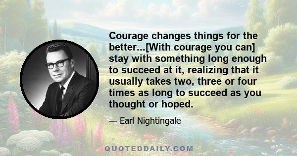 Courage changes things for the better...[With courage you can] stay with something long enough to succeed at it, realizing that it usually takes two, three or four times as long to succeed as you thought or hoped.