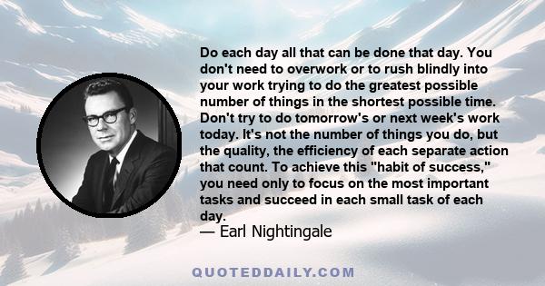 Do each day all that can be done that day. You don't need to overwork or to rush blindly into your work trying to do the greatest possible number of things in the shortest possible time. Don't try to do tomorrow's or