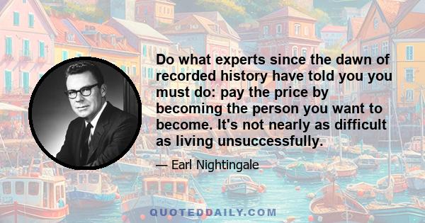 Do what experts since the dawn of recorded history have told you you must do: pay the price by becoming the person you want to become. It's not nearly as difficult as living unsuccessfully.