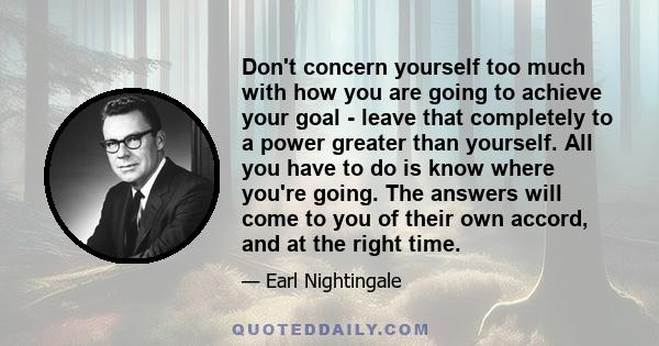 Don't concern yourself too much with how you are going to achieve your goal - leave that completely to a power greater than yourself. All you have to do is know where you're going. The answers will come to you of their