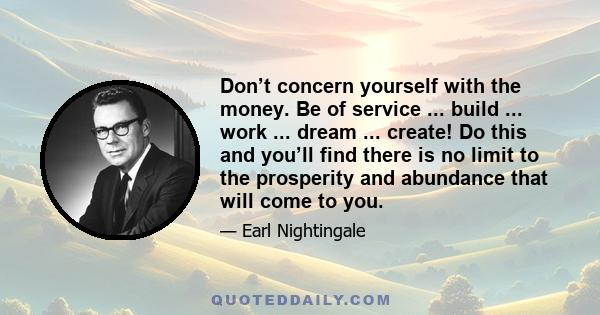 Don’t concern yourself with the money. Be of service ... build ... work ... dream ... create! Do this and you’ll find there is no limit to the prosperity and abundance that will come to you.