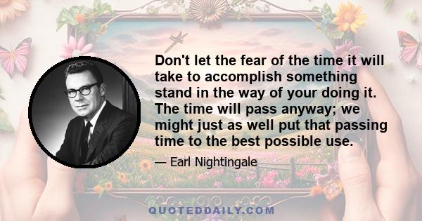 Don't let the fear of the time it will take to accomplish something stand in the way of your doing it. The time will pass anyway; we might just as well put that passing time to the best possible use.