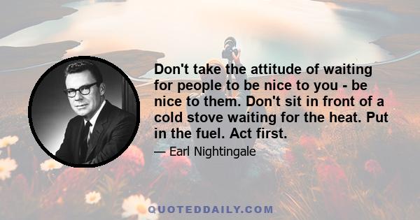 Don't take the attitude of waiting for people to be nice to you - be nice to them. Don't sit in front of a cold stove waiting for the heat. Put in the fuel. Act first.