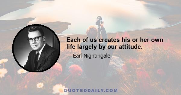 Each of us creates his or her own life largely by our attitude.