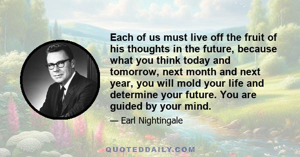 Each of us must live off the fruit of his thoughts in the future, because what you think today and tomorrow, next month and next year, you will mold your life and determine your future. You are guided by your mind.