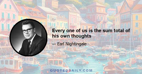 Every one of us is the sum total of his own thoughts