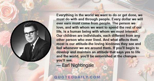 Everything in the world we want to do or get done, we must do with and through people. Every dollar we will ever earn must come from people. The person we love, and with whom we want to spend the rest of our life, is a