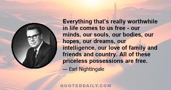 Everything that's really worthwhile in life comes to us free - our minds, our souls, our bodies, our hopes, our dreams, our intelligence, our love of family and friends and country. All of these priceless possessions